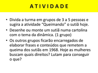 A T I V I D A D E
• Divida a turma em grupos de 3 a 5 pessoas e
sugira a atividade “Queimando” o sutiã hoje.
• Desenhe ou monte um sutiã numa cartolina
com o tema da dinâmica. (1 grupo)
• Os outros grupos ficarão encarregados de
elaborar frases e conteúdos que remetem a
queima dos sutiãs em 1968. Hoje as mulheres
buscam quais direitos? Lutam para conseguir
o que?
 