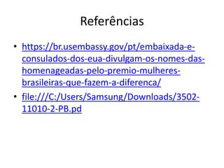 Referências
• https://br.usembassy.gov/pt/embaixada-e-
consulados-dos-eua-divulgam-os-nomes-das-
homenageadas-pelo-premio-mulheres-
brasileiras-que-fazem-a-diferenca/
• file:///C:/Users/Samsung/Downloads/3502-
11010-2-PB.pd
 