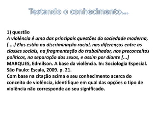 1) questão
A violência é uma das principais questões da sociedade moderna,
[....] Elas estão na discriminação racial, nas diferenças entre as
classes sociais, na fragmentação do trabalhador, nos preconceitos
políticos, na separação dos sexos, e assim por diante [...]
MARQUES, Edmilson. A base da violência. In: Sociologia Especial.
São Paulo: Escala, 2009. p. 21.
Com base na citação acima e seu conhecimento acerca do
conceito de violência, identifique em qual das opções o tipo de
violência não corresponde ao seu significado.
 