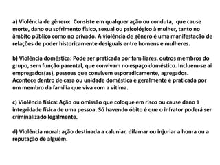 a) Violência de gênero: Consiste em qualquer ação ou conduta, que cause
morte, dano ou sofrimento físico, sexual ou psicológico à mulher, tanto no
âmbito público como no privado. A violência de gênero é uma manifestação de
relações de poder historicamente desiguais entre homens e mulheres.
b) Violência doméstica: Pode ser praticada por familiares, outros membros do
grupo, sem função parental, que convivam no espaço doméstico. Incluem-se aí
empregados(as), pessoas que convivem esporadicamente, agregados.
Acontece dentro de casa ou unidade doméstica e geralmente é praticada por
um membro da família que viva com a vítima.
c) Violência física: Ação ou omissão que coloque em risco ou cause dano à
integridade física de uma pessoa. Só havendo óbito é que o infrator poderá ser
criminalizado legalmente.
d) Violência moral: ação destinada a caluniar, difamar ou injuriar a honra ou a
reputação de alguém.
 