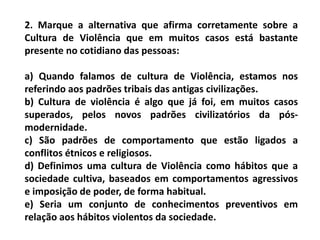 2. Marque a alternativa que afirma corretamente sobre a
Cultura de Violência que em muitos casos está bastante
presente no cotidiano das pessoas:
a) Quando falamos de cultura de Violência, estamos nos
referindo aos padrões tribais das antigas civilizações.
b) Cultura de violência é algo que já foi, em muitos casos
superados, pelos novos padrões civilizatórios da pós-
modernidade.
c) São padrões de comportamento que estão ligados a
conflitos étnicos e religiosos.
d) Definimos uma cultura de Violência como hábitos que a
sociedade cultiva, baseados em comportamentos agressivos
e imposição de poder, de forma habitual.
e) Seria um conjunto de conhecimentos preventivos em
relação aos hábitos violentos da sociedade.
 