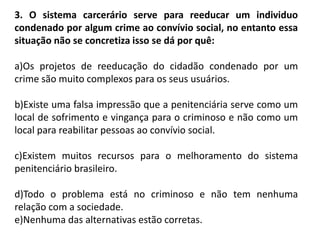 3. O sistema carcerário serve para reeducar um individuo
condenado por algum crime ao convívio social, no entanto essa
situação não se concretiza isso se dá por quê:
a)Os projetos de reeducação do cidadão condenado por um
crime são muito complexos para os seus usuários.
b)Existe uma falsa impressão que a penitenciária serve como um
local de sofrimento e vingança para o criminoso e não como um
local para reabilitar pessoas ao convívio social.
c)Existem muitos recursos para o melhoramento do sistema
penitenciário brasileiro.
d)Todo o problema está no criminoso e não tem nenhuma
relação com a sociedade.
e)Nenhuma das alternativas estão corretas.
 