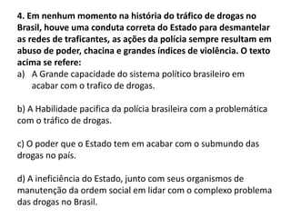 4. Em nenhum momento na história do tráfico de drogas no
Brasil, houve uma conduta correta do Estado para desmantelar
as redes de traficantes, as ações da polícia sempre resultam em
abuso de poder, chacina e grandes índices de violência. O texto
acima se refere:
a) A Grande capacidade do sistema político brasileiro em
acabar com o trafico de drogas.
b) A Habilidade pacifica da polícia brasileira com a problemática
com o tráfico de drogas.
c) O poder que o Estado tem em acabar com o submundo das
drogas no país.
d) A ineficiência do Estado, junto com seus organismos de
manutenção da ordem social em lidar com o complexo problema
das drogas no Brasil.
 
