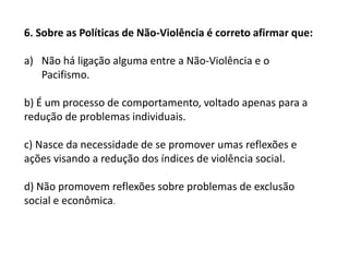 6. Sobre as Políticas de Não-Violência é correto afirmar que:
a) Não há ligação alguma entre a Não-Violência e o
Pacifismo.
b) É um processo de comportamento, voltado apenas para a
redução de problemas individuais.
c) Nasce da necessidade de se promover umas reflexões e
ações visando a redução dos índices de violência social.
d) Não promovem reflexões sobre problemas de exclusão
social e econômica.
 