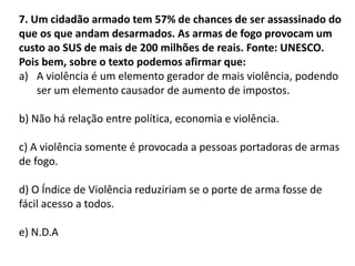 7. Um cidadão armado tem 57% de chances de ser assassinado do
que os que andam desarmados. As armas de fogo provocam um
custo ao SUS de mais de 200 milhões de reais. Fonte: UNESCO.
Pois bem, sobre o texto podemos afirmar que:
a) A violência é um elemento gerador de mais violência, podendo
ser um elemento causador de aumento de impostos.
b) Não há relação entre política, economia e violência.
c) A violência somente é provocada a pessoas portadoras de armas
de fogo.
d) O Índice de Violência reduziriam se o porte de arma fosse de
fácil acesso a todos.
e) N.D.A
 