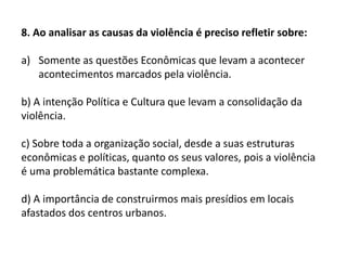 8. Ao analisar as causas da violência é preciso refletir sobre:
a) Somente as questões Econômicas que levam a acontecer
acontecimentos marcados pela violência.
b) A intenção Política e Cultura que levam a consolidação da
violência.
c) Sobre toda a organização social, desde a suas estruturas
econômicas e políticas, quanto os seus valores, pois a violência
é uma problemática bastante complexa.
d) A importância de construirmos mais presídios em locais
afastados dos centros urbanos.
 