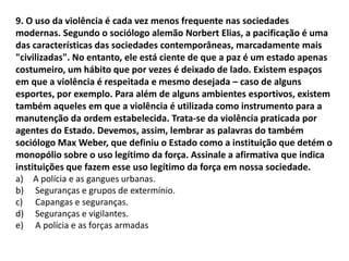 9. O uso da violência é cada vez menos frequente nas sociedades
modernas. Segundo o sociólogo alemão Norbert Elias, a pacificação é uma
das características das sociedades contemporâneas, marcadamente mais
"civilizadas". No entanto, ele está ciente de que a paz é um estado apenas
costumeiro, um hábito que por vezes é deixado de lado. Existem espaços
em que a violência é respeitada e mesmo desejada – caso de alguns
esportes, por exemplo. Para além de alguns ambientes esportivos, existem
também aqueles em que a violência é utilizada como instrumento para a
manutenção da ordem estabelecida. Trata-se da violência praticada por
agentes do Estado. Devemos, assim, lembrar as palavras do também
sociólogo Max Weber, que definiu o Estado como a instituição que detém o
monopólio sobre o uso legítimo da força. Assinale a afirmativa que indica
instituições que fazem esse uso legítimo da força em nossa sociedade.
a) A polícia e as gangues urbanas.
b) Seguranças e grupos de extermínio.
c) Capangas e seguranças.
d) Seguranças e vigilantes.
e) A polícia e as forças armadas
 