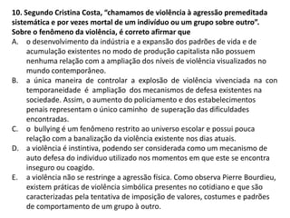 10. Segundo Cristina Costa, “chamamos de violência à agressão premeditada
sistemática e por vezes mortal de um indivíduo ou um grupo sobre outro”.
Sobre o fenômeno da violência, é correto afirmar que
A. o desenvolvimento da indústria e a expansão dos padrões de vida e de
acumulação existentes no modo de produção capitalista não possuem
nenhuma relação com a ampliação dos níveis de violência visualizados no
mundo contemporâneo.
B. a única maneira de controlar a explosão de violência vivenciada na con
temporaneidade é ampliação dos mecanismos de defesa existentes na
sociedade. Assim, o aumento do policiamento e dos estabelecimentos
penais representam o único caminho de superação das dificuldades
encontradas.
C. o bullying é um fenômeno restrito ao universo escolar e possui pouca
relação com a banalização da violência existente nos dias atuais.
D. a violência é instintiva, podendo ser considerada como um mecanismo de
auto defesa do individuo utilizado nos momentos em que este se encontra
inseguro ou coagido.
E. a violência não se restringe a agressão física. Como observa Pierre Bourdieu,
existem práticas de violência simbólica presentes no cotidiano e que são
caracterizadas pela tentativa de imposição de valores, costumes e padrões
de comportamento de um grupo à outro.
 