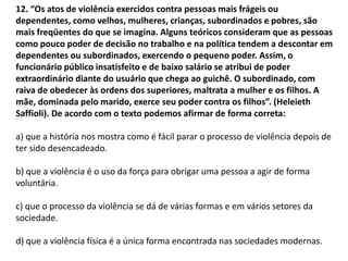 12. “Os atos de violência exercidos contra pessoas mais frágeis ou
dependentes, como velhos, mulheres, crianças, subordinados e pobres, são
mais freqüentes do que se imagina. Alguns teóricos consideram que as pessoas
como pouco poder de decisão no trabalho e na política tendem a descontar em
dependentes ou subordinados, exercendo o pequeno poder. Assim, o
funcionário público insatisfeito e de baixo salário se atribui de poder
extraordinário diante do usuário que chega ao guichê. O subordinado, com
raiva de obedecer às ordens dos superiores, maltrata a mulher e os filhos. A
mãe, dominada pelo marido, exerce seu poder contra os filhos”. (Heleieth
Saffioli). De acordo com o texto podemos afirmar de forma correta:
a) que a história nos mostra como é fácil parar o processo de violência depois de
ter sido desencadeado.
b) que a violência é o uso da força para obrigar uma pessoa a agir de forma
voluntária.
c) que o processo da violência se dá de várias formas e em vários setores da
sociedade.
d) que a violência física é a única forma encontrada nas sociedades modernas.
 