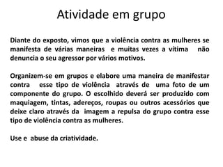 Atividade em grupo
Diante do exposto, vimos que a violência contra as mulheres se
manifesta de várias maneiras e muitas vezes a vítima não
denuncia o seu agressor por vários motivos.
Organizem-se em grupos e elabore uma maneira de manifestar
contra esse tipo de violência através de uma foto de um
componente do grupo. O escolhido deverá ser produzido com
maquiagem, tintas, adereços, roupas ou outros acessórios que
deixe claro através da imagem a repulsa do grupo contra esse
tipo de violência contra as mulheres.
Use e abuse da criatividade.
 