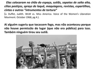 AElas colocaram no chão do espaço, sutiãs, sapatos de salto alto,
cílios postiços, sprays de laquê, maquiagens, revistas, espartilhos,
cintas e outros “intrumentos de tortura”
(v. Duffet, Judith. WLM vs. Miss America. Voice of the Women’s Liberation
Moviment. October 1968, pg 4.).
Aí alguém sugeriu que tocassem fogo, mas não aconteceu porque
não houve permissão do lugar (que não era público) para isso.
Também ninguém tirou seu sutiã.
 