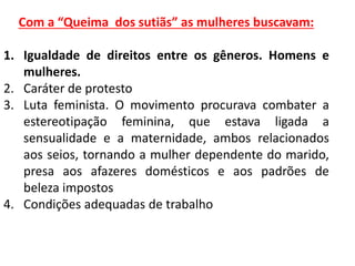 Com a “Queima dos sutiãs” as mulheres buscavam:
1. Igualdade de direitos entre os gêneros. Homens e
mulheres.
2. Caráter de protesto
3. Luta feminista. O movimento procurava combater a
estereotipação feminina, que estava ligada a
sensualidade e a maternidade, ambos relacionados
aos seios, tornando a mulher dependente do marido,
presa aos afazeres domésticos e aos padrões de
beleza impostos
4. Condições adequadas de trabalho
 