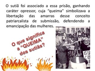O sutiã foi associado a essa prisão, ganhando
caráter opressor, cuja “queima” simbolizava a
libertação das amarras desse conceito
patriarcalista de submissão, defendendo a
emancipação das mulheres.
 