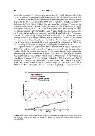 case, it is necessary to determine the temperature for which heating and cooling
occur. In addition, energy consumption is dependent on heating time and heat ﬂux.
In order to determine the appropriate periods of heating and cooling, we ﬁrst
calculated the process of heating to 320 K and cooling for 1 minute, the results of
which are shown in Figure 8. Heat ﬂux was selected as 1000 W=m2
based on the
computational results described earlier. In addition, the temperature at which
cooling initiated was set as 320 K based on the computation result above, such that
the damage function yielded a very low value. A quasi-steady state was reached after
the ﬁrst two cycles, and the time taken to reach 320 K was ﬁxed at 40 s. The damage
function increased during heating and was maintained at a constant level while
cooling. However, due to the extremely minor incremental changes in the damage
function, it was well-maintained below 0.05 after 600 s. Furthermore, the tempera-
ture of the starting position of the muscle layer could be maintained at 312–313 K
by alternating heating and cooling after reaching the quasi-steady state.
Figure 9 shows the computation results for the case in which heat ﬂux was
2000 W=m2
and cooling by natural convection was applied when the temperature
reached 320 K; the cooling time was set to 60 s. A quasi-steady state was reached
after three cycles, and time taken to reach 320 K was 25 s. The damage function
was maintained at an extremely small value (approximately 10À2
) because the
time taken to reach 320 K was shorter compared to the case with heat ﬂux of
1000 W=m2
. However the temperature of the muscle layer was approximately
313 K, which was almost identical to that in Figure 8, and had a heat ﬂux of
1000 W=m2
. In addition, the total amount of heat supply up to 420 s was the same
Figure 8. Temperature and damage function variations according to the repetition of heating and cooling.
The heat ﬂux given on the skin was 1000 W=m2
, which was turned off when the skin temperature
reached 320 K.
930 I.-T. IM ET AL.
 