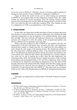 for the two cases at 240 kJ=m2
. Therefore, the risk of burning could be reduced by
heating for short periods of time at 2000 W=m2
compared to 1000 W=m2
.
Figure 10 shows the results for the case in which heating was performed
at 2000 W=m2
and stopped when the skin temperature reached 325 K, after which
cooling was allowed by natural convection. Since the damage function rapidly
increases when the temperature exceeds 320 K, the damage function reached 0.5 after
330 s, even when the skin was cooled after reaching 325 K. Thus, heating the skin
to a temperature of 325 K is accompanied by a risk of burning.
4. CONCLUSIONS
In this study, the temperature proﬁles and degree of burns in human skin tissue
after heating at constant heat ﬂux or constant temperature were predicted through
numerical computation for the development of a combined therapy device using
heat and light. The exact solutions and numerical solutions for a one-dimensional
equation were compared to verify the validity of the computational method, and
the two solutions were in agreement with each other.
When a heat ﬂux ranging from 500 to 3000 W=m2
was applied to the skin, the
temperatures of the skin and muscle layer increased with time, and temperature
increased more rapidly at a higher heat ﬂux. At a high heat ﬂux, burn injuries can
occur during the early stages of the heating process. The temperature proﬁles in
the skin tissue layers exhibited different slopes at the boundaries between layers
due to the differences in physical properties among tissue layers and perfusion rate
of the muscle layer. When the skin surface was maintained at a constant tempera-
ture, there was no risk of burning up to 600 s when the skin temperature was
maintained under 320 K. The damage function rapidly increased at 325 K, resulting
in ﬁrst-degree and second-degree burns at 57 s and 102 s, respectively. Thus, the risk
of burning can be reduced by controlling the temperature of the skin below 320 K
through repeated on=off cycling of heat ﬂux. Despite equivalent heat supply, the risk
of burning was low when the skin was heated for a short time with 2000 W=m2
compared to a longer heating time with 1000 W=m2
. This observation was attributed
to the very low value of the damage function at 2000 W=m2
during short heating times.
FUNDING
This paper was supported by research funds of Chonbuk National University
in 2012.
REFERENCES
1. M. Park, High Frequency Hyperthermia System for Deep Cancer Treatment, J. Electrical
Eng.(Korean), vol. 34(9), pp. 42–47, 1985.
2. P. Wust, B. Hildebrandt, G. Sreenivasa, B. Rau, J. Gellermann, H. Riess, R. Felix,
and P. M. Schlag, Hyperthermia in Combined Treatment of Cancer, Lancet Oncology,
vol. 3, pp. 487–497, 2002.
3. H. Pennes, Analysis of Tissue and Arterial Blood Temperature in the Resting Human
Forearm, J. Appl. Physiol., vol. 1, pp. 93–122, 1948.
932 I.-T. IM ET AL.
 
