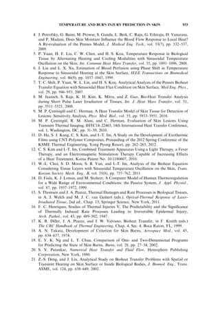 4. J. Petrofsky, G. Bains, M. Prowse, S. Gunda, L. Berk, C. Raju, G. Ethiraju, D. Vanarasa,
and P. Madani, Does Skin Moisture Inﬂuence the Blood Flow Response to Local Heat?
A Re-evaluation of the Pennes Model, J. Medical Eng. Tech., vol. 33(7), pp. 532–537,
2009.
5. P. Yuan, H. E. Liu, C. W. Chen, and H. S. Kou, Temperature Response in Biological
Tissue by Alternating Heating and Cooling Modalities with Sinusoidal Temperature
Oscillation on the Skin, Int. Commun Heat Mass Transfer, vol. 35, pp. 1091–1096, 2008.
6. J. Liu and L. X. Xu, Estimation of Blood Perfusion using Phase Shift in Temperature
Response to Sinusoidal Heating at the Skin Surface, IEEE Transactions on Biomedical
Engineering, vol. 46(9), pp. 1037–1043, 1999.
7. T. C. Shih, P. Yuan, W. L. Lin, and H. S. Kou, Analytical Analysis of the Pennes Bioheat
Transfer Equation with Sinusoidal Heat Flux Condition on Skin Surface, Med Eng. Phys.,
vol. 29, pp. 946–953, 2007.
8. M. Jaunich, S. Raje, K. H. Kim, K. Mitra, and Z. Guo, Bio-Heat Transfer Analysis
during Short Pulse Laser Irradiation of Tissues, Int. J. Heat Mass Transfer, vol. 51,
pp. 5511–5521, 2008.
9. M. P. C¸ entingu¨l and C. Herman, A Heat Transfer Model of Skin Tissue for Detection of
Lesions: Sensitivity Analysis, Phys. Med. Biol., vol. 55, pp. 5933–5951, 2010.
10. M. P. C¸ entingu¨l, R. M. Alani, and C. Herman, Evaluation of Skin Lesions Using
Transient Thermal Imaging, IHTC14–22465, 14th International Heat Transfer Conference,
vol. 1, Washington, DC, pp. 31–39, 2010.
11. D. Ha, S. J. Kang, C. S. Kim, and I.-T. Im, A Study on the Development of Exothermic
Films using CNT-Polymer Composites, Proceeding of the 2012 Spring Conference of the
KSME Thermal Engineering, Yong Pyong Resort, pp. 262–263, 2012.
12. C. S. Kim and I.-T. Im, Combined Treatment Apparatus Using a Light Therapy, a Fever
Therapy, and an Electromagnetic Stimulation Therapy Capable of Increasing Effects
of a Heat Treatment, Korea Patent No. 10-1180607, 2010.
13. W.-L. Choi, S. D. Moon, S. B. Yun, and I.-T. Im, Analysis of the Bioheat Equation
Considering Tissue Layers with Sinusoidal Temperature Oscillation on the Skin, Trans.
Korean Society Mech. Eng., B, vol. 35(8), pp. 757–762, 2011.
14. D. Fiala, K. J. Lomas, and M. Stohrer, A Computer Model of Human Thermoregulation
for a Wide Range of Environmental Conditions: the Passive System, J. Appl. Physiol.,
vol. 87, pp. 1957–1972, 1999.
15. S. Thomsen and J. A. Pearce, Thermal Damages and Rate Processes in Biological Tissues,
in A. J. Welch and M. J. C. van Gemert (eds.), Optical-Thermal Response of Laser-
Irradiated Tissue, 2nd ed., Chap. 13, Springer Science, New York, 2011.
16. F. C. Henriques, Studies of Thermal Injuries V, The Predictability and the Signiﬁcance
of Thermally Induced Rate Processes Leading to Irreversible Epidermal Injury,
Arch. Pathol., vol. 43, pp. 489–502, 1947.
17. K. R. Diller, J. A. Pearce, and J. W. Valvano, Bioheat Transfer, in F. Kreith (eds.)
The CRC Handbook of Thermal Engineering, Chap. 4, Sec. 4, Boca Raton, FL, 1999.
18. A. N. Takata, Development of Criterion for Skin Burns, Aerospace Med., vol. 45,
pp. 634–637, 1974.
19. E. Y. K. Ng and L. T. Chua, Comparison of One- and Two-Dimensional Programs
for Predicting the State of Skin Burns, Burns, vol. 28, pp. 27–34, 2002.
20. S. V. Patankar, Numerical Heat Transfer and Fluid Flow, Hemisphere Publishing
Corporation, New York, 1980.
21. Z.-S. Deng, and J. Liu, Analytical Study on Bioheat Transfer Problems with Spatial or
Transient Heating on Skin Surface or Inside Biological Bodies, J. Biomed. Eng., Trans.
ASME, vol. 124, pp. 638–649, 2002.
TEMPERATURE AND BURN INJURY PREDICTION IN SKIN 933
 