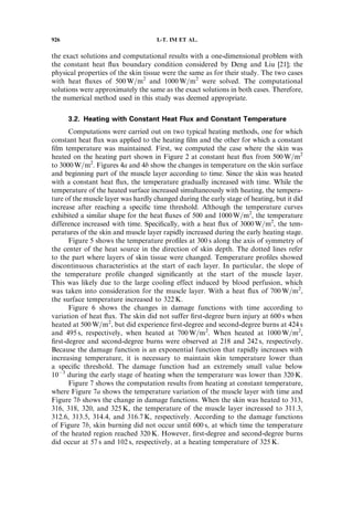 the exact solutions and computational results with a one-dimensional problem with
the constant heat ﬂux boundary condition considered by Deng and Liu [21]; the
physical properties of the skin tissue were the same as for their study. The two cases
with heat ﬂuxes of 500 W=m2
and 1000 W=m2
were solved. The computational
solutions were approximately the same as the exact solutions in both cases. Therefore,
the numerical method used in this study was deemed appropriate.
3.2. Heating with Constant Heat Flux and Constant Temperature
Computations were carried out on two typical heating methods, one for which
constant heat ﬂux was applied to the heating ﬁlm and the other for which a constant
ﬁlm temperature was maintained. First, we computed the case where the skin was
heated on the heating part shown in Figure 2 at constant heat ﬂux from 500 W=m2
to 3000W=m2
. Figures 4a and 4b show the changes in temperature on the skin surface
and beginning part of the muscle layer according to time. Since the skin was heated
with a constant heat ﬂux, the temperature gradually increased with time. While the
temperature of the heated surface increased simultaneously with heating, the tempera-
ture of the muscle layer was hardly changed during the early stage of heating, but it did
increase after reaching a speciﬁc time threshold. Although the temperature curves
exhibited a similar shape for the heat ﬂuxes of 500 and 1000W=m2
, the temperature
difference increased with time. Speciﬁcally, with a heat ﬂux of 3000W=m2
, the tem-
peratures of the skin and muscle layer rapidly increased during the early heating stage.
Figure 5 shows the temperature proﬁles at 300 s along the axis of symmetry of
the center of the heat source in the direction of skin depth. The dotted lines refer
to the part where layers of skin tissue were changed. Temperature proﬁles showed
discontinuous characteristics at the start of each layer. In particular, the slope of
the temperature proﬁle changed signiﬁcantly at the start of the muscle layer.
This was likely due to the large cooling effect induced by blood perfusion, which
was taken into consideration for the muscle layer. With a heat ﬂux of 700 W=m2
,
the surface temperature increased to 322 K.
Figure 6 shows the changes in damage functions with time according to
variation of heat ﬂux. The skin did not suffer ﬁrst-degree burn injury at 600 s when
heated at 500 W=m2
, but did experience ﬁrst-degree and second-degree burns at 424 s
and 495 s, respectively, when heated at 700 W=m2
. When heated at 1000 W=m2
,
ﬁrst-degree and second-degree burns were observed at 218 and 242 s, respectively.
Because the damage function is an exponential function that rapidly increases with
increasing temperature, it is necessary to maintain skin temperature lower than
a speciﬁc threshold. The damage function had an extremely small value below
10À3
during the early stage of heating when the temperature was lower than 320 K.
Figure 7 shows the computation results from heating at constant temperature,
where Figure 7a shows the temperature variation of the muscle layer with time and
Figure 7b shows the change in damage functions. When the skin was heated to 313,
316, 318, 320, and 325 K, the temperature of the muscle layer increased to 311.3,
312.6, 313.5, 314.4, and 316.7 K, respectively. According to the damage functions
of Figure 7b, skin burning did not occur until 600 s, at which time the temperature
of the heated region reached 320 K. However, ﬁrst-degree and second-degree burns
did occur at 57 s and 102 s, respectively, at a heating temperature of 325 K.
926 I.-T. IM ET AL.
 