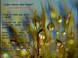 ¿¿Que cuántos años tengo??
     ¡Qué importa eso!


¡Tengo la edad que quiero
y siento!

La edad en que puedo:
Gritar sin miedo lo que
pienso...

Hacer lo que deseo, sin
miedo al fracaso, o lo
desconocido...

Pues tengo la experiencia
de los años vividos y la
fuerza de la convicción de
mis deseos.
 
