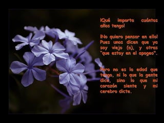 ¡Qué   importa      cuántos
años tengo!

¡No quiero   pensar en ello!
Pues unos     dicen que ya
soy viejo     (a), y otras
“que estoy   en el apogeo".


Pero no es la edad que
tengo, ni lo que la gente
dice, sino lo que mi
corazón siente y mi
cerebro dicte.
 