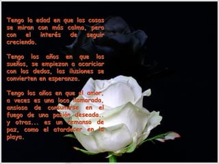 Tengo la edad en que las cosas
se miran con más calma, pero
con   el   interés de    seguir
creciendo.

Tengo los años en que los
sueños, se empiezan a acariciar
con los dedos, las ilusiones se
convierten en esperanza.

Tengo los años en que el amor,
a veces es una loca llamarada,
ansiosa de consumirse en el
fuego de una pasión deseada..
y otras... es un remanso de
paz, como el atardecer en la
playa.
 
