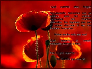 ¿Qué      cuántos    años    tengo?

No necesito marcarlos        con un
número,     pues    mis      anhelos
alcanzados,      mis        triunfos
obtenidos, las lágrimas     que por
el camino derramé al        ver mis
ilusiones truncadas...

   ¡Valen mucho más que eso!

¡Qué     importa    si   cumplo
cincuenta,sesenta o mas,


Pues lo que importa:

       ¡Es la edad que siento!
 