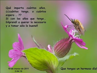 Qué importa cuántos años,
¿¿cuántos tengo, o cuántos
espero … ??
Si con los años que tengo..
¡¡Aprendí a querer lo necesario
y a tomar sólo lo bueno!!




 19 de marzo de 2011              Que tengas un hermoso día!!
       2:04:19
 