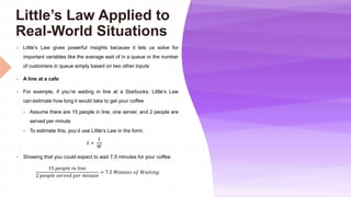 Little’s Law Applied to
Real-World Situations
 Little’s Law gives powerful insights because it lets us solve for
important variables like the average wait of in a queue or the number
of customers in queue simply based on two other inputs
 A line at a cafe
 For example, if you’re waiting in line at a Starbucks, Little’s Law
can estimate how long it would take to get your coffee
 Assume there are 15 people in line, one server, and 2 people are
served per minute
 To estimate this, you’d use Little’s Law in the form:
𝜆 =
𝐿
𝑊
 Showing that you could expect to wait 7.5 minutes for your coffee
15 𝑝𝑒𝑜𝑝𝑙𝑒 𝑖𝑛 𝑙𝑖𝑛𝑒
2 𝑝𝑒𝑜𝑝𝑙𝑒 𝑠𝑒𝑟𝑣𝑒𝑑 𝑝𝑒𝑟 𝑚𝑖𝑛𝑢𝑡𝑒
= 7.5 𝑀𝑖𝑛𝑢𝑡𝑒𝑠 𝑜𝑓 𝑊𝑎𝑖𝑡𝑖𝑛𝑔
 