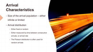 Arrival
Characteristics
 Size of the arrival population – either
infinite or limited
 Arrival distribution
 Either fixed or random
 Either measured by time between consecutive
arrivals, or arrival rate
 The Poisson distribution is often used for
random arrivals
 