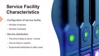 Service Facility
Characteristics
 Configuration of service facility
 Number of servers
 Number of phases
 Service distribution
 The time it takes to serve 1 arrival
 Can be fixed or random
 Exponential distribution is often used
 