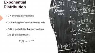 Exponential
Distribution
 μ = average service time
 t = the length of service time (t > 0)
 P(t) = probability that service time
will be greater than t
𝑃(𝑡) = 𝑒−𝜇𝑡
 