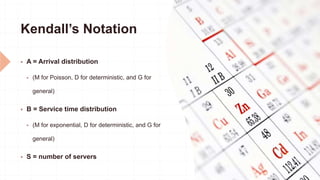 Kendall’s Notation
 A = Arrival distribution
 (M for Poisson, D for deterministic, and G for
general)
 B = Service time distribution
 (M for exponential, D for deterministic, and G for
general)
 S = number of servers
 
