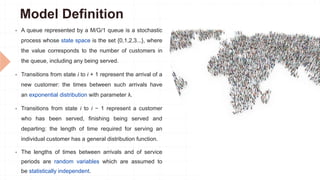 Model Definition
 A queue represented by a M/G/1 queue is a stochastic
process whose state space is the set {0,1,2,3...}, where
the value corresponds to the number of customers in
the queue, including any being served.
 Transitions from state i to i + 1 represent the arrival of a
new customer: the times between such arrivals have
an exponential distribution with parameter λ.
 Transitions from state i to i − 1 represent a customer
who has been served, finishing being served and
departing: the length of time required for serving an
individual customer has a general distribution function.
 The lengths of times between arrivals and of service
periods are random variables which are assumed to
be statistically independent.
 