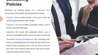 Scheduling
Policies
Customers are typically served on a first-come, first-
served basis, other popular scheduling policies include
• Processor sharing where all jobs in the queue share the
service capacity between them equally
• Last-come, first served without preemption where a job in
service cannot be interrupted
• Last-come, first served with preemption where a job in
service is interrupted by later arrivals, but work is conserved
• Generalized foreground-background (FB) scheduling also
known as least-attained-service where the jobs which have
received least processing time so far are served first and
jobs which have received equal service time share service
capacity using processor sharing
 