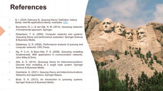 References
1. Q. I. (2024, February 9). Queuing theory: Definition, history
&amp; real-life applications &amp; examples. URL
2. Boucherie, R. J., & van Dijk, N. M. (2010). Queueing networks:
A fundamental approach. Springer.
3. Robertazzi, T. G. (2000). Computer networks and systems:
Queueing theory and performance evaluation. Springer Science
& Business Media.
4. Dattatreya, G. R. (2008). Performance analysis of queuing and
computer networks. CRC Press.
5. Ng, P. C.-H., & Boon-Hee, P. S. (2008). Queueing modelling
fundamentals: With applications in communication networks.
John Wiley & Sons.
6. Alfa, A. S. (2010). Queueing theory for telecommunications:
Discrete time modelling of a single node system. Springer
Science & Business Media.
7. Giambene, G. (2021). Queuing theory and telecommunications:
Networks and applications. Springer Nature.
8. Bose, S. K. (2013). An introduction to queueing systems.
Springer Science & Business Media.
 