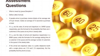 Assessment
Questions
1. What is meant by queue Discipline ?
2. Define Little’s formula
3. If people arrive to purchase cinema tickets at the average rate
of 6 per minute, it takes an average of 7.5 seconds to purchase
a ticket
4. If λ, µ are the rates of arrival and departure in a M/M/I queue
respectively, give the formula for the probability that there are n
customers in the queue at any time in steady state
5. If λ, µ are the rates of arrival and departure respectively in a
M/M/I queue, write the formulas for the average waiting time of
a customer in the queue and the average number of customers
in the queue in the steady state.
6. If the arrival and departure rates in a public telephone booth
with a single phone are 1/12 and1 /14 respectively, find the
probability that the phone is busy
 