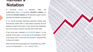 Kendall's
Notation
 In queueing theory, a discipline within the
mathematical theory of probability, Kendall's notation (or
sometimes Kendall notation) is the standard system used to
describe and classify a queueing node.
 D. G. Kendall proposed describing queueing models using
three factors written A/S/c in 1953 where A denotes the time
between arrivals to the queue, S the service time distribution
and c the number of service channels open at the node.
 It has since been extended to A/S/c/K/N/D where K is the
capacity of the queue, N is the size of the population of jobs
to be served, and D is the queueing discipline, assumed first-
in-first-out if omitted.
 When the final three parameters are not specified (e.g. M/M/1
queue), it is assumed K = ∞, N = ∞ and D = FIFO.
 