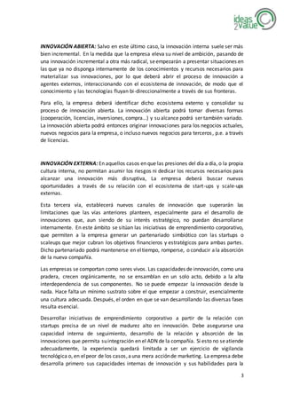 3
INNOVACIÓN ABIERTA: Salvo en este último caso, la innovación interna suele ser más
bien incremental. En la medida que la empresa eleva su nivel de ambición, pasando de
una innovación incremental a otra más radical, seempezarán a presentar situaciones en
las que ya no disponga internamente de los conocimientos y recursos necesarios para
materializar sus innovaciones, por lo que deberá abrir el proceso de innovación a
agentes externos, interaccionando con el ecosistema de innovación, de modo que el
conocimiento y las tecnologías fluyan bi-direccionalmente a través de sus fronteras.
Para ello, la empresa deberá identificar dicho ecosistema externo y consolidar su
proceso de innovación abierta. La innovación abierta podrá tomar diversas formas
(cooperación, licencias, inversiones, compra…) y su alcance podrá ser también variado.
La innovación abierta podrá entonces originar innovaciones para los negocios actuales,
nuevos negocios para la empresa, o incluso nuevos negocios para terceros, p.e. a través
de licencias.
INNOVACIÓN EXTERNA: En aquellos casos en que las presiones del día a día, o la propia
cultura interna, no permitan asumir los riesgos ni dedicar los recursos necesarios para
alcanzar una innovación más disruptiva, La empresa deberá buscar nuevas
oportunidades a través de su relación con el ecosistema de start-ups y scale-ups
externas.
Esta tercera vía, establecerá nuevos canales de innovación que superarán las
limitaciones que las vías anteriores planteen, especialmente para el desarrollo de
innovaciones que, aun siendo de su interés estratégico, no puedan desarrollarse
internamente. En este ámbito se sitúan las iniciativas de emprendimiento corporativo,
que permiten a la empresa generar un partenariado simbiótico con las startups o
scaleups que mejor cubran los objetivos financieros y estratégicos para ambas partes.
Dicho partenariado podrá mantenerse en eltiempo, romperse, o conducir ala absorción
de la nueva compañía.
Las empresas se comportan como seres vivos. Las capacidades de innovación, como una
pradera, crecen orgánicamente, no se ensamblan en un solo acto, debido a la alta
interdependencia de sus componentes. No se puede empezar la innovación desde la
nada. Hace falta un mínimo sustrato sobre el que empezar a construir, esencialmente
una cultura adecuada. Después, el orden en que se van desarrollando las diversas fases
resulta esencial.
Desarrollar iniciativas de emprendimiento corporativo a partir de la relación con
startups precisa de un nivel de madurez alto en innovación. Debe asegurarse una
capacidad interna de seguimiento, desarrollo de la relación y absorción de las
innovaciones que permita suintegración en el ADN de la compañía. Si esto no seatiende
adecuadamente, la experiencia quedará limitada a ser un ejercicio de vigilancia
tecnológica o, en elpeor de los casos,auna mera acciónde marketing. La empresa debe
desarrolla primero sus capacidades internas de innovación y sus habilidades para la
 
