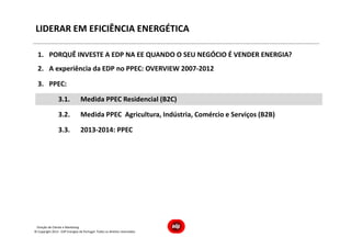 Direção de Cliente e Marketing
LIDERAR EM EFICIÊNCIA ENERGÉTICA
1. PORQUÊ INVESTE A EDP NA EE QUANDO O SEU NEGÓCIO É VENDER ENERGIA?
2. A experiência da EDP no PPEC: OVERVIEW 2007-2012
3. PPEC:
3.1. Medida PPEC Residencial (B2C)
3.2. Medida PPEC Agricultura, Indústria, Comércio e Serviços (B2B)
3.3. 2013-2014: PPEC
© Copyright 2013 - EDP Energias de Portugal. Todos os direitos reservados
 