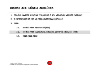 Direção de Cliente e Marketing
LIDERAR EM EFICIÊNCIA ENERGÉTICA
1. PORQUÊ INVESTE A EDP NA EE QUANDO O SEU NEGÓCIO É VENDER ENERGIA?
2. A EXPERIÊNCIA DA EDP NO PPEC: OVERVIEW 2007-2012
3. PPEC:
3.1. Medida PPEC Residencial (B2C)
3.2. Medida PPEC Agricultura, Indústria, Comércio e Serviços (B2B)
3.3. 2013-2014: PPEC
© Copyright 2013 - EDP Energias de Portugal. Todos os direitos reservados
 