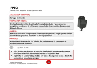 Direção de Cliente e Marketing
Divulgação dos benefícios da utilização/instalação do eCube - ↘ os consumos
energéticos em câmaras de refrigeração e congelação. Estas medidas são assumidas
20% pelo Cliente
DESCRIÇÃO DA MEDIDA:
ABRANGÊNCIA TERRITORIAL:
Portugal Continental
OBJETIVO:
Reduzir os consumos energéticos em câmaras de refrigeração e congelação nos setores
da indústria e agricultura. Instalados 23.460 equipamentos
POUPANÇA:
Economiza até 30% energia; ↗ a vida útil dos equipamentos; ↗ a segurança de
armazenamento de alimentos
LIÇÕES A RETER:
Falta de informação sobre as soluções de eficiência energética são um dos
principais obstáculos de mercado mesmo no segmento B2B
A partilha do valor criado pela EE é um factor chave para o sucesso da eferta
comercial de produtos e serviços
Medida PPEC Negócios: eCube 2009-2010 (B2B)
PPEC:
© Copyright 2013 - EDP Energias de Portugal. Todos os direitos reservados
 