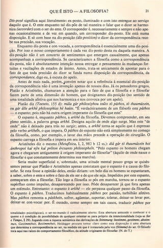 QUE É ISTO - A FILOSOFIA? 21
Dis-posé significa aqui literalmente: ex-posto, iluminado e com isto entregue ao serviço
daquilo que é. O ente enquanto tal dis-põe de tal maneira o falar que o dizer se harmo-
niza (accorder) com o ser do ente. O corresponder é, necessariamente e sempre e não ape-
nas ocasionalmente e de vez em quando, um corresponder dis-posto. Ele está numa
disposição. E só com base na dis-posição (dis-posttion) o dizer da correspondência rece-
be sua precisão, sua vocação.
Enquanto dis-posta e con-vocada, a 'correspondência é essencialmente uma dis-posi-
ção. Por isso o nosso comportamento é cada vez dis-posto desta ou daquela maneira. A
dis-posição não é um concerto de sentimentos que emergem casualmente, que apenas
acompanham a correspondência. Se caracterizamos a filosofia como a correspondência
dis-posta, não é absolutamente intenção nossa entregar o pensamento às mudanças for-
tuitas e vacilações de estados de ânimo. Antes, trata-se unicamente de apontar para o
fato de que toda precisão do dizer se funda numa disposição da correspondência, da
correspondance, digo eu, à escuta do apelo.
Antes de mais nada, porém, fonvém notar que a referência à essencial dis-posição
da correspondência não é uma invenção apenas de nossos dias. Já os pensadores gregos,
Platão e Aristóteles, chamaram a atenção para o fato de que a filosofia e o filosofar
fazem parte de uma dimensão do homem, que designamos dis-posição (no sentido de
uma tonalidade afetiva que nos harmoniza e nos convoca por um apelo). .
Platão diz (Teeteto, 155 d): mála gàr philosóphou toüto tô páthos, tô thaumázein,
ou gàr álle arkhê philosophias hê haúte. "É verdadeiramente de um filósofo este páthos
- o espanto; pois não há outra origemimperante da filosofia que este"
O espanto é, enquanto pâthos, a arkhé da filosofia. Devemos compreender, em seu
pleno sentido, a palavra grega arkhé. Designa aquilo de onde algo surge. Mas este "de
onde" não é deixado para trás no surgir; antes, a arkhé torna-se aquilo que é expresso
pelo verbo arkhein, o que impera. O páthos do espanto não está simplesmente no começo
da filosofia, como, por exemplo, o lavar das mãos precede a operação do cirurgião. O
espanto carrega a filosofia e impera em seu interior.
Aristóteles diz o mesmo (Metafisica, I, 2, 982 b 12 ss.): dià gàr tõ thaumázein hoi
.ánthropoi kai nyn kai prõton ércsanto philosophein. "Pelo espanto os homens chegam
agora e chegaram antigamente à origem imperante do filosofar" (àquilo de onde nasce o
filosofar e que constantemente determina sua marcha).
Seria muito' superficial e, sobretudo, uma atitude mental pouco grega se quisés-
semos pensar que pi"atão e Aristóteles apenas constatam que o espanto é a causa do filo-
sofar. Se esta fosse a opinião deles, então diriam: um belo dia os homens se espantaram,
a saber, sobre o ente e sobre o fato de ele ser e de que ele seja. Impelidos por este espanto,
começaram eles a filosofar, Tão logo a filosofia se pôs em marcha, tornou-se o espanto
supérfluo como impulso, desaparecendo por isso. Pôde desaparecer já que fora apenas
um estímulo. Entretanto: o espanto é arkhé - ele perpassa qualquer passo da filosofia.
Q espanto é páthos. Traduzimos habitualmente páthos por paixão, turbilhão afetivo.
Mas páthos remonta a páskhein, sofrer, agüentar, suportar, tolerar, deixar-se levar por,
deixar-se con-vocar por. E ousado, como sempre em tais casos, traduzir páthos por
tonalidades psicológicas), o-ser-no-mundo é radicalmente aberto. Esta abertura antecede o conhecer e o
querer e é condição de possibilidade de qualquer orientar-se para próprio da intencionalidade (veja-se Ser
e Tempo, § 29). Jogando com a riqueza semântica das derivações de Stimmung: bestimmt, gestimmt, abstim-
men, Gestimmtheit, Bestimmtheit, Heidegger procura tornar claro como esta disposição é uma abertura
que determina a correspondência ao ser, na medida em que é instaurada pela voz (Stimme) do ser. O filósofo'
toca aqui nas raizes do comportamento filosófico, da atitude originante do filosofar. (N. do T.)
 