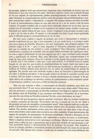 22 HEIDEGGER
dis-posição, palavra com que procuramos expressar uma tonalidade de humor que nos
harmoniza e nos con-voca por um apelo. Devemos, todavia, ousar esta tradução porque
só ela nos impede de representarmos páthos psicologicamente no sentido da moderni-
dade. Somente se compreendermos páthos como dis-posição (dis-position) podemos tam-
bém caracterizar melhor o thaumázein, o espanto. No espanto detemo-nos (être en arrêt).
É como se retrocedêssemos diante do ente pelo fato de ser e de ser assim e não de outra
maneira. O espanto também não se esgota neste retroceder diante do ser do ente, mas no
próprio ato de retroceder e manter-se em suspenso é ao mesmo tempo atraído e como que
fascinado por aquilo diante do que recua. Assim o espanto é a dis-posição na qual e para
a qual o ser do ente se abre. O espanto é a dis-posição em meio à qual estava garantida
para os filósofos gregos a correspondência ao ser do ente.
De bem outra espécie é aquela dis-posição que levou o pensamento a colocar a
questão tradicional do que seja o ente enquanto é, de um modo nov<?Je a começar assim
uma nova época da filosofia. Descartes, em suas meditações, não pergunta apenas e em
primeiro lugar ti to ón - que é o ente, enquanto é? Descartes pergunta: qual é aquele
ente que no sentido do ens certum é o ente verdadeiro? Para Descartes, entretanto, se
transformou a essência da certitudo. Pois na Idade Média certitudo não significava certe-
ia, mas a segura delimitação de um ente naquilo que ele é. Aqui certitudo ainda coincide
com a significação de essentia. Mas, para Descartes, aquilo que verdadeiramente é se
mede de uma outra maneira. Para ele a dúvida se torna aquela dis-posição em que vibra
o acordo com o ens certum, o ente que é com toda certeza. A certitudo torna-se aquela
fixação do ens qua ens, que resulta da indubitabilidade do cogito (ergo) sum para o ego
do homem. Assim o ego se transforma no sub-iectum por excelência, e, desta maneira, a
essência do homem penetra pela primeira 'vez na esfera da subjetividade no sentido da
egoidade. Do acordo com esta certitudo recebe o dizer de Descartes a determinação de
um clare et distincte percipere. A dis-posição afetiva da dúvida é o positivo acordo com
a certeza. Daí em diante a certeza se torna a medida determinante da verdade. A dis-po-
sição afetiva da confiança na absoluta certeza do conhecimento a cada momento acessí-
vel permanece o pâthos e com isso a arkhé da filosofia moderna.
Mas em que consiste o télos, a consumação da filosofia moderna, caso disto nos
seja permitido falar? É este termo determinado por uma outra dispo-sição? Onde deve-
mos nós procurar a consumação da filosofia moderna? Em Hegel ou apenas na filosofia
dos últimos anos de Schelling? E que acontece com Marx e Nietzsche? Já se movimen-
tam eles fora da órbita da filosofia moderna? Se não, como determinar seu lugar?
Parece até que levantamos apenas questões históricas. Mas na verdade meditamos
o destino essencial da filosofia. Procuramos pôr-nos à escuta da voz do ser. Qual a
dis-posição em que ela mergulha o pensamento atual? Uma resposta unívoca a esta per-
gunta é praticamente impossível. Provavelmente impera uma dis-posição afetiva funda-
mental. Ela, porém, permanece oculta para nós. Isto seria um sinal para o fato de que
nosso pensamento atual ainda não encontrou seu claro caminho. O que encontramos são
apenas dis-posições do pensamento de diversas tonalidades. Dúvida e desespero de urri
-Iado e cega possessão por princípios, não submetidos a exame, de outro, se confrontam.
Medo e angústia misturam-se com esperança e confiança. Muitas vezes e quase por toda
parte reina a idéia de que o pensamento que se guia pelo modelo da representação e cál-
culo puramente lógicos é absolutamente livre de qualquer dis-posição. Mas também a
frieza do cálculo, também a sobriedade prosaica da planificação são sinais de um tipo de
dis-posição. Não apenas isto; mesmo a razão que se mantém livre de toda influência das
 