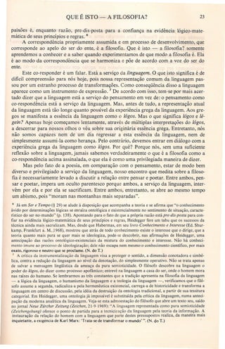 QUE É ISTO - A FILOSOFIA? 23
paixoes é, enquanto razão, pre-dis-posta para a confiança na evidência lógico-mate-
mática de seus princípios e regras. 6
. A correspondência propriamente assumida e em processo de desenvolvimento, que
corresponde ao apelo do ser do ente, é a filosofia. Que é isto - a filosofia? somente
aprendemos a conhecer e a saber quando experimentamos de que modo a filosofia é. Ela
é ao modo da correspondência que se harmoniza e põe de acordo com a voz do ser do
ente.
Este co-responder é um falar. Está a serviço da linguagem. O que isto significa é de
difícil compreensão para nós hoje, pois nossa representação comum da linguagem pas-
sou por um estranho processo de transformações. Como conseqüência disso a linguagem
aparece como um instrumento de expressão. 7 De acordo com isso, tem-se por mais acer-
tado dizer que a linguagem está a serviço do pensamento em vez de: o pensamento como
co-respondência está a serviço da linguagem. Mas, antes de tudo, a representação atual
da linguagem está tão longe quanto possível da experiência grega da linguagem. Aos gre-
gos se manifesta a essência da linguagem como o lógos. Mas o que significa lógos e lé-
gein? Apenas hoje começamos lentamente, através de múltiplas interpretações do lágos,
a descerrar para nossos olhos o véu sobre sua originária essência grega. Entretanto, nós
não somos capazes nem de um dia regressar a esta essência da linguagem, nem de
simplesmente assumi-Ia como herança. Pelo contrário, devemos entrar em diálogo com a
experiência grega da linguagem como lógos. Por quê? Porque nós, sem uma suficiente
reflexão sobre a linguagem, jamais sabemos verdadeiramente o que é a filosofia como a
co-respondência acima assinalada, o que ela é como uma privilegiada maneira de dizer.
Mas pelo fato de a poesia, em comparação com o pensamento, estar de modo bem
diverso e privilegiado a serviço da linguagem, nosso encontro que medita sobre a filoso-
fia é necessariamente levado a discutir a relação entre pensar e poetar. Entre ambos, pen-
sar e poetar, impera um oculto parentesco porque ambos, a serviço da linguagem, inter-
vêm por ela e por ela se sacrificam. Entre ambos, entretanto, se abre ao mesmo tempo
um abismo, pois "moram nas montanhas mais separadas".
6 Já em Ser e Tempo (§ 29) se alude à disposição que acompanha a teoria e se afirma que "o conhecimento
ávido por determinações lógicas se enraíza ontológica e existencialmente no sentimento de situação, caracte-
rístico do ser-no-mundo" (p. 138). Apontando para o fato de que a própria razão estápre-dis-posta para con-
fiar na evidência lógico-matemática de seus princípios e regras, Heidegger fere um tabu que os sucessos da
técnica ainda mais sacralizam. Mas, desde que Habermas, em seu livro Conhecimento e Interesse (Ed. Shur-
kamp, Frankfurt a. M_.1968), mostrou que atrás de todo conhecimento existe o interesse que o dirige, que a
teoria quanto mais pura se quer mais se ideologiza, pode-se descobrir, nas afirmações de Heidegger, uma
antecipação das razões ontológico-existenciais da mistura do conhecimento e interesse. Não há conheci-
mento imune ao processo de ideologização; dele não escapa nem mesmo o conhecimento científico, por mais
exato, rigoroso e neutro que se proclame. (N. do T.)
7 A crítica da instrumentalização da linguagem visa a proteger o sentido, a dimensão conotadora e simbó-
lica, contra a redução da linguagem ao nível da denotação, do simplesmente operativo. Não se trata apenas
de salvar a mensagem lingüística da ameaça da pura semioticidade. O filósofo descobre na linguagem o
poder do lógos, do dizer como processo apofântico; entrevê na linguagem a casa do ser, onde o homem mora
nas raízes do humano. Se lembrarmos as três constantes que a tradição apresenta na filosofia da linguagem
- a lógica da linguagem, o humanismo da linguagem e a teologia da linguagem -, verificamos que o filó-
sofo assume a segunda, radicaliz a-a pela herrnenêutica existencial, carrega-a de historicidade e transforma a
linguagem em centro de discussão, pela idéia da destruição da ontologia tradicional, a partir de sua tessitura
categoria!. Em Heidegger, uma ontologia já impossível é substituída pela crítica da linguagem, numa anteci-
pação da moderna analítica da linguagem. Veja-se esta admoestação do filósofo que abre um texto seu, saído
no jornal Neue Zürcher Zeitung (Zeichen, 21-9-1969): "A linguagem representada como pura semioticidade
(Zeichengebung) oferece o ponto de partida para a tecnicização da linguagem pela teoria da informação. A
instauração da relação do homem com a linguagem que parte destes pressupostos realiza, da maneira mais
inquietante, a exigência de Karl Marx: 'Trata-se de transformar o mundo' ". (N. do T.)
 