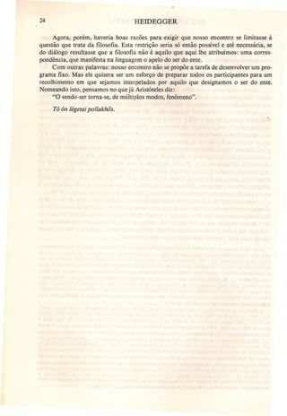 24 HEIDEGGER
Agora, porém, haveria boas razões para exigir que nosso encontro se limitasse à
questão que trata da filosofia. Esta restrição seria só então possível e até necessária, se
do diálogo resultasse que a filosofia não é aquilo que aqui lhe atribuímos: uma corres-
pondência, que manifesta na linguagem o apelo do ser do ente.
Com outras palavras: nosso encontro não se propõe a tarefa de desenvolver um pro-
grama fixo. Mas ele quisera ser um esforço de preparar todos os participantes para um
recolhimento em que sejamos interpelados por aquilo que designamos o ser do ente.
Nomeando isto, pensamos no que já Aristóteles diz:
"O sendo-ser torna-se, de múltiplos modos, fenômeno".
Tô õn légetai pollakhõs.
-,
 