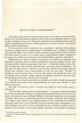 QU'EST-CE QUE LA PHILOSOPHIE? 1
Com esta questão tocamos um tema muito vasto. Por ser vasto, permanece indeter-
minado. Por ser indeterminado, podemos tratá-Io sob os mais diferentes pontos de vista
e sempre atingiremos algo certo. Entretanto, pelo fato de, na abordagem deste tema tão
amplo, se interpenetrarem todas as opiniões possíveis, corremos o risco de nosso diálogo
perder a devida.concentração.
Por isso devemos tentar determinar mais exatamente a questão. Desta maneira,
levaremos o diálogo para uma direção segura. Procedendo assim, o diálogo é conduzido
a um caminho. Digo: a um caminho. Assim concedemos que est-enão é o único caminho.
Deve ficar mesmo em aberto se o caminho para o qual desejaria chamar a atenção, no
que segue, é na verdade um caminho que nos permite levantar a questão e respondê-Ia.
Suponhamos que seríamos capazes de encontrar um caminho para responder mais
exatamente à questão; então se levanta imediatamente uma grave objeção contra o tema
de nosso encontro. Quando perguntamos: Que é isto - a filosofia?, falamos sobre a filo-
sofia. Perguntando desta maneira, permanecemos num ponto acima da filosofia e isto
quer dizer fora dela. Porém, a meta de nossa questão é penetrar na filosofia, demorar-
mo-nos nela, submeter nosso comportamento às suas leis, quer dizer, "filosofar". O
caminho de nossa discussão deve ter pOF isso não apenas uma direção bem clara, mas
esta direção deve, ao mesmo tempo, oferecer-nos também a garantia de que nos move-
mos no âmbito da filosofia, e não fora e em torno dela.
O caminho de nossa discussão deve ser, portanto, de tal tipo e direção que aquilo de
que a filosofia trata atinja nossa responsabilidade, nos toque (nous touchei.? e justa-
mente em nosso ser.
Mas não se transforma assim a filosofia num objeto de nosso mundo afetivo e
sentimental?
"Com os belos sentimentos faz-se a má literatura." "C 'est avec les beaux sentiments
que l'on fait Ia mauvaise littérature. "Esta palavra de André Gide não vale só para a lite-
ratura; vale ainda mais para a filosofia. Mesmo os mais belos sentimentos não pertencem
à filosofia. Diz-se que os sentimentos são algo de irracional. A filosofia, pelo contrário,
não é apenas algo racional, mas a própria guarda da ratio. Afirmando isto decidimos
sem querer algo sobre o que é a filosofia. Com nossa pergunta já nos antecipamos à res-
posta. Qualquer uma terá por certa a afirmação de que a filosofia é tarefa da ratio. E,
contudo, esta afirmação é talvez uma resposta apressada e descontrolada à pergunta:
1 Em francês, no texto original.
2 Palavras e citações gregas, latinas e francesas, que ecorrem no original alemão, são mantidas no texto
português.
 
