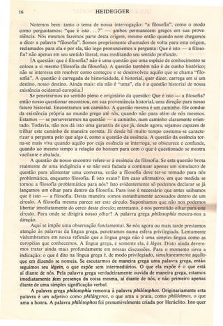 16 HEIDEGGER
Notemos bem: tanto o tema de nossa interrogação: "a filosofia", como o modo
como perguntamos: "que é isto ... ?" - fmbos permanecem gregos em sua prove-
niência. Nós mesmos fazemos parte desta origem, mesmo então quando nem chegamos
a dizer a palavra "filosofia". Somos propriamente chamados de volta para esta origem,
reclamados para ela e por ela, tão logo pronunciemos a pergunta: Que é isto - a filoso-
fia? não apenas em seu sentido literal, mas meditando seu sentido profundo.
[A questão: que é filosofia? não é uma questão que uma espécie de conhecimento se
coloca a si mesmo (filosofia da filosofia). A questão também não é de cunho histórico;
não se interessa em resolver como começou e se desenvolveu aquilo que se chama "filo-
sofia". A questão é carregada de historicidade, é historial, quer dizer, carrega em si um
destino, nosso destino. Ainda mais: ela não é "uma", ela é a questão historial de nossa
existência ocidental-européia.J
Se peneirarmos no sentido pleno e originário da questão: Que é isto - a filosofia?
então nosso questionar encontrou, em sua proveniência historial, uma direção para nosso
futuro historial. Encontramos um caminho. A uestão mesma é,.!illl...ç:aJJli.n.hQ.Ele conduz
da existência própria ao mundo grego até nós, quando não para além de nós mesmos.
Estamos _. se perseverarmos na questão - a caminho, num caminho claramente orien-
tado. Todavia, não nos dá isto uma garantia de que já, desde agora, sejamos capazes de
trilhar este caminho de maneira correta. Já desde há muito tempo costuma-se caracte-
rizar a pergunta pelo que algo é, como a questão da essência. A questão da essência tor-
na-se mais viva quando aquilo por cuja essência se interroga, se obscurece e confunde,
quando ao mesmo tempo a relação do homem para com o que é questionado se mostra
vacilante e abalada.
A questão de nosso encontro refere-se à essência da filosofia. Se esta questão brota
realmente de uma indigência e se não está fadada a continuar apenas um simulacro de
questão para alimentar uma conversa, então a filosofia deve ter-se tomado para nós
. problemática, enquanto filosofia. É isto exato? Em caso afirmativo, em que medida se
tomou a filosofia problemática para nós? Isto evidentemente só podemos declarar se já
lançamos um olhar para dentro da filosofia. Para isso é necessário que antes saibamos
que é isto - a filosofia. Desta maneira somos estranhamente acossados dentro de um
círculo. A filosofia mesma parece ser este círculo. Suponhamos que não nos podemos
libertar imediatamente do cerco deste círculo; entretanto, é-nos permitido olhar para este
círculo. Para onde se dirigirá nosso ,olhar? A palavra grega philosophía mostra-nos a
direção.
Aqui se impõe uma observação fundamental. Se nós agora ou mais tarde prestamos
atenção às palavras dá língua grega, penetramos numa esfera privilegiada. Lentamente
vislumbramos em nossa reflexão que a língua grega não é uma simples língua como as
européias que conhecemos. A língua grega, e somente ela, é lógos. Disto ainda devere-
mos tratar ainda mais profundamente em nossas discussões. Para o momento sirva a
indicação: o que é dito na língua grega é, de modo privilegiado, símultaneamente aquilo:
qge em dizendo se nomeia. Se escutarmos de maneira grega uma palavra grega, então
seguimos seu légein, o que expõe sem intermediários. O que ela expõe é o que está
aí diante de nós. Pela palavra grega verdadeiramente ouvida de maneira grega, estamos
imediatamente .tem presença da coisa mesma, aí diante de nós, e não primeiro apenas
diante de uma simples significação verbal.
A palavra grega philosophia remonta à palavra philósophos. Originariamente esta
palavra é um adjetivo como philárgyros, o que ama a prata, como philátimos, o que
ama a honra. A palavra philósophos foi presumivelmente criada por Heráclito. Isto quer
 