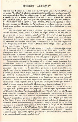 QUE É ISTO - A FILOSOFIA? 17
dizer que para Heráclito ainda não existe a philosophia. Um anêr philósophos não é
um homem "filosófico". O adjetivo grego philósophos significa algo absolutamente dife-
, rente que os adjetivosfilosófico, philosophique. Um anêr philósophos é aquele, hàs philei
to sophôn, que ama a sophón; philein significa aqui, no sentido de Heráclito: homolo-
gefn, glar assim como o).óg-Os_fala, quer dizer, ~rre&p.onder ao Lógos. Este correspon-
der está em acordo com o sophón. Acordo é harmonia. O elemento específico de philein
do amor, pensado por Heráclito, é a harmonia que se revela na recíproca integração
de dois seres, nos laços que os unem originariamente numa disponibilidade de um para
com o outro.
O anêr philósophos ama o sophón. O que esta palavra diz para Heráclito fi difícil
traduzir. Podemos, porém, elucidá-lo a partir da própria explicação de .Heráclito. De
acordo com isto, to sophón significa: Hên Pánta "Um (é) Tudo". Tudo quer dizer aqui:
Pánta tà ánta, a totalidade, o todo do ente. Hên, o Um, designa: o que é um, o único, o
que tudo une. Unido é, entretanto, todo o ente no ser. O sophón significa: todo ente éno
ser. Dito mais precisamente: o ser é o ente. Nesta locução, o "é" traz uma carga transi-"
tiva e designa algo assim como "recolhe". Q....SJ r recolhe,o ente pelo fato deque é oente,
O ser é o recolhimento - Lógos.
Todo o ente é no ser. Ouvir tal coisa soa de modo trivial em nosso ouvido, quando
não de modo ofensivo. Pois, pelo fato de o ente ter seu lugar no ser, ninguém precisa
preocupar-se. Todo mundo sabe: ente é aquilo que é. Qual a outra solução para o ente a
não ser esta: ser? E entretanto: precisamente isto, que o ente_Rerma~ a recolhido noser,
que no fenômeno do ser se manifesta o ente; isto jogava os gregos, e a eles primeiro
unicamente, no espanto. Ente no ser: isto se tornou para os gregos o mais espantoso.
Entretanto, mesmo os gregos tiveram que salvar e proteger o poder de espanto deste
mais espantoso - contra o ataque do entendimento sofista, que dispunha logo de uma
explicação, compreensível para qualquer um, para tudo e a difundia. ~ salvação do mais
espantoso ~ ente no ser - se deu pelo fato de que alguns se fizeram a caminho na sua
direção, quer dizer, do sophón. Estes tornaram-se por isto aqueles que tendiam para o
sophón e que através de sua própria aspiração despertavam nos outros homens o anseio
pelo sophón e o mantinham aceso. O philein to sophón, aquele acordo com o sophón de
que falamos acima, a harmonía, transformou-se em árecsis, num aspirar pelo sophón. O
sophón - o ente no ser - é agora propriamente procurado. Pelo fato de o philein não
ser mais um a~ordo originário com o sophón, mas um singular aspirar pelo sophon, o'
philein to sophón torna-se "philosophia". Esta aspiração é determinada pelo Éros.
Uma tal procura que aspira pelo sophón, pelo hên pánta, pelo ente no ser, se arti-
cula agora numa questão: que é o ente, enquan o é? Somente agora o pensamento torna-
se "filosofia". Heráclito e Parmênides ainda não eram "filósofos". Por que não? Porque
eram os maiores pensadores. "Maiores" não designa aqui o cálculo de um rendimento,
porém aponta para uma outra dimensão do pensamento. Heráclito e Parrnênides eram
"maiores" no sentido de que ainda se situavam no acordo com o Lógos, quer dizer, com
o Hên Pánta. Op"'asso para a "filosofia", preparado pela sofística, só foi realizado por
Sócrates e Platão. Aristóteles então, quase dois séculos depois de Heráclito, caracterizou
este asso com a seguinte afirmação: Kai de kai to pálai te kai nyn kai aei zetoúmenon
kai aei aporoúmenon, ti to ón? (Metafisica, VI, 1, 1028 b 2 ss.). Na tradução isso soa:
"Assim, pois, é aquilo para o qual (a filosofia) está em marcha já desde os primórdios,
e também a or e ara sempre e para o qual sempre de novo não encontra acesso (e que
é por isso q;e~onado): que é o ente? (ti to ón)".
 