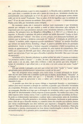 18 HEIDEGGER
A filosofia procura o que é o ente enquanto é. A filosofia está a caminho do ser do
ente, quer dizer, a caminho do ente sob o ponto de vista do ser. Aristóteles elucida isto,
.acrescentando uma explicação ao ti tô ôn, que é o ente?, na passagem acima citada:
toütá esti ás he ousia? Traduzido: "Isto (a saber, ti tô ón) significa: que é a entidade do
ente?" O ser do ente consiste ria entidade. Esta, porém - a ousia -, é determinada por
Platão como idéa, por Aristóteles como enérgeia.
De momento ainda não é necessário analisar mais exatamente o que Aristóteles
entende por enérgeia e em que medida a ousia se deixa determinar pela enérgeia. O
importante por ora é que prestemos atenção como Aristóteles delimita a filosofia em sua
essência. No primeiro livro da Metafisica (Metafisica, I, 2, 982 b 9 s.), o filósofo diz o
seguinte: A filosofia é epistéme tõn próton arkhõn kai aitiôn theoretiké. Traduz-se facil-
mente epistéme por "ciência". Isto induz ao erro, porque, com demasiada facilidade, per-
mitimos que se insinue a moderna concepção de "ciência". A tradução de epistéme por
"ciência" é também, então, enganosa quando entendemos "ciência" no sentido filosófico
que tinham em mente Fichte, Schelling e Hegel. A palavra epistéme deriva do particípio
epistámenos. Assim se chama o homem enquanto competente e hábil (competência no
sentido de appartenance). 4 A filosofia é epistéme ás, uma espécie de competência, theo-
retiké, que é capaz de theorein, quer dizer, olhar para algo e envolver e fixar com o olhar
aquilo que perscruta. É por isso que a filosofia é epistéme theoretiké. Mas que é isto que
ela perscruta? .
Aristóteles di-Io, fazendo referência às prôtai arkhai kai aitiai. Costuma-se traduzir:
"as primeiras razões e causas" - a saber, do ente. As 'primeiras razões e causas ~ti-
tuem assim o ser do ente. Após dois milênios e meio me parece que teria chegado o
tempo de considerar o que afinal tem o ser do ente a ver com coisas tais como "razão"
e "causa".
Em gue sentido é pensado o ser para que coisas tais como "razão" e "causa" sejam
aprop-;-iadaspara c;racterizarem e assumirem o sendo-ser do ente?
Mas nós dirigimos nossa atenção para outra coisa. A citada afirmação de Aristó-
teles diz-nos para onde está a caminho aquilo que se chama, desde Platão, "filosofia". A
afirmação nos informa sobre isto que é - a filosofia. A filosofia é uma espécie de
competência capaz de perscrutar o ente, a saber, sob o ponto de vista do que ele é,
enquanto é ente.
A questão que deve dar ao nosso diálogo a inquietude fecunda e o movimento e
indicar para nosso encontro a direção do caminho, a questão: que é filosofia? Aristóteles
já a respondeu. Portanto, não é mais necessário nosso encontro. Está encerrado antes de
ter começado. Revidar-se-á logo que a afirmação de Aristóteles sobre o que é a filosofia
não pode ser absolutamente a única resposta à nossa questão. No melhor dos casos, é ela
uma resposta entre muitas outras. Com o auxílio da caracterização aristotélica de filoso-
fia pode-se evidentemente representar e explicar tanto o pensamento antes de Aristóteles
e Platão quanto a filosofia posterior a Aristóteles. Entretanto, facilmente se pode apontar
para o fato de que a filosofia mesma, e a maneira como ela concebe sua essência, passou
por várias transformações nos dois milênios que seguiram o Estagirita. Quem ousaria
negá-lo? Mas não podemos passar por alto o fato de a filosofia de Aristóteles e Nietzsche
permanecer a mesma, precisamente na base destas transformações e através delas. Pois
as transformações são a garantia para o parentesco no mesmo .:
4 Em francês, no texto.
 