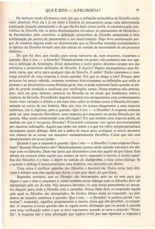 QUE É ISTO - A FILOSOFIA? 19
De nenhum modo afirmamos com isto que a definição aristotélica de filosofia tenha
valor absoluto. Pois ela é já em meio à história do pensamento grego uma determinada
explicação daquele pensamento e do que lhe foi dado como tarefa. A caracterização aris-
totélica da filosofia não se deixa absolutamente retraduzir no pensamento de Heráclito e
de Parmênides; pelo contrário, a defini ão aristotélica d_e_filosofia certamente ê.Jivre
~ontinua ão d'!.iLuJora do pensamento e ~cerrament6. Digo livre continuação por-
que de maneira alguma pode ser demonstrado que as filosofias tomadas isoladamente e
as épocas da filosofia brotam uma das outras no sentido da necessidade de um processo
dialético.
Do que foi dito, que resulta para nossa tentativa de, num encontro, tratarmos a
questão: Que é isto - a filosofia? Primeiramente um ponto: não podemos ater-nos ape-
nas à definição de Aristóteles. Disto deduzimos o outro ponto: devemos ocupar-nos das
primeiras e posteriores definições de filosofia. E depois? Depois alcançaremos uma fór-
mula vazia, que serve para qualquer tipo de filosofia. E então? Então estaremos o mais
longe possível de uma resposta à nossa questão. Por que se chega a isto? Porque, pelo
processo há pouco referido, somente reunimos historicamente as definições que estão aí
prontas e as dissolvemos numa fórmula geral. Isto se pode realmente fazer quando se dis-
põe de grande erudição e auxiliado por verificações certas. Nesta empresa não precisa-
mos, nem em grau mínimo, penetrar na filosofia de tal modo que meditemos sobre a
essência da filosofia. Procedendo daquela maneira nos enriquecemos com conhecimentos
muito mais variados e sólidos e até mais úteis sobre as formas como a filosofia foi repre-
sentada no curso de sua história. Mas por esta via nunca chegaremos a uma resposta
autêntica, isto é, legítima, para a questão: Que é isto - a filosofia? A resposta somente
pode ser uina resposta filosofante, uma resposta que enquanto res-posta filosofa por ela
mesma. Mas como compreender esta afirmação? Em que medida uma resposta pode, na
medida em que é res-posta, filosofar? Procurarei esclarecer isto agora provisoriamente
por algumas indicações. Aquilo que tenho em mente e aque me refiro sempre perturbará
novamente nosso diálogo. Será até a pedra de toque para averiguar se nosso encontro
tem chance de se tornar um encontro verdadeiramente filosófico. Coisa que não está
absolutamente em nosso poder.
Quando é que a resposta à questão: Que é isto - a filosofia? é uma resposta filoso-
fante? Quando filosofamos nós? Manifestamente apenas então quando entramos em diá-
logo com os filósofos. Disto faz parte que discutamos com eles aquilo de que falam. Este
debate em comum sobre aquilo que sempre de novo, enquanto o mesmo, é tarefa especí-
fica dos filósofos; é 9. falar, o légein no sentido do. dialégesthai, o falar como diálogo. Se
e quando o diálogo é necessariamente uma dialética, isto deixamos em aberto.
Uma coisa é verificar opiniões dos filósofos e descrevê-Ias. Outra coisa bem dife-
rente é debater com eles aquilo que dizem, e isto quer dizer, do que falam.
Supondo, portanto, que os filóso{os são interpelados pelo ser do ente para que
digam o que o ente é, enquanto é, então também nosso diálogo com os filósofos deve ser
interpelado pelo ser do ente. Nós mesmos devemos vir com nosso pensamento ao encon-
tro daquilo para onde a filosofia está a caminho. Nosso falar deve co-responder àquilo
pelo qual os filósofos são interpelados. Se formos felizes neste co-responder, res-pon-
demos de maneira autêntica à questão: Que é isto - a filosofia? A palavra alemã "ant-
worten", responder, significa propriamente a mesma coisa que ent-sprechen, co-respon-
der. A resposta à nossa questão não se esgota numa afirmação que res-ponde à questão
com uma verificação sobre o que se deve representar quando se ouve o conceito "filoso-
fia". A resposta não é uma afirmação que replica (n 'est pas une réponse), a resposta é
 