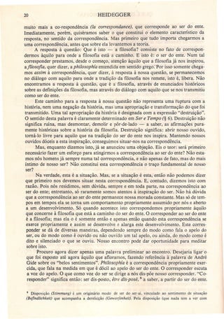 20 HEIDEGGER
muito mais a co-respondência (la correspondance), que corresponde ao ser do ente.
Imediatamente, porém, quiséramos saber o que constitui o elemento característico da
resposta, no sentido da correspondência. Mas primeiro que tudo importa chegarmos a
uma correspondência, antes que sobre ela levantemos a teoria.
A resposta à questão: Que é isto - a filosofia? consiste no fato de correspon-
dermos àquilo para onde a filosofia está a caminho. E isto é: o ser do ente. Num tal
corresponder prestamos, desde o começo, atenção àquilo que a filosofia já nos inspirou,
afi/osofia, quer dizer, aphilosophía entendida em sentido grego: Por isso somente chega-
mos assim à correspondência, quer dizer, à resposta à nossa questão, se permanecemos
no diálogo com aquilo para onde a tradição da filosofia nos remete, isto é, libera. Não
encontramos a resposta à questão, que é a filosofia, através de enunciados históricos
sobre as definições da filosofia, mas através do diálogo com aquilo que se nos transmitiu
como ser do ente.
Este caminho para a resposta à nossa questão não representa uma ruptura com a
história, nem uma negação da história, mas uma apropriação e transformação do que foi
transmitido. Uma tal apropriação da história é designada com a expressão "destruição".
O sentido desta palavra é claramente determinado em Ser e Tempo (§ 6). Destruição não
significa ruína, mas desmontar, demolir e pôr-de-lado - a saber, as afirmações pura-
mente históricas sobre a história da filosofia. Destruição significa: abrir nosso ouvido,
torná-lo livre para aquilo que na tradição do ser do ente nos inspira. Mantendo nossos
ouvidos dóceis a esta inspiração, conseguimos situar-nos na correspondência.
Mas, enquanto dizemos isto, já se anunciou uma objeção. Eis o teor: será primeiro
necessário fazer um esforço para atingirmos a correspondência ao ser do ente? Não esta-
mos nós homens já sempre numa tal correspondência, e não apenas de fato, mas do mais
íntimo de nosso ser? Não .constitui esta correspondência o traço fundamental de nosso
ser?
Na verdade, esta é a situação. Mas, se a situação é esta, então não podemos dizer
que primeiro nos devemos situar nesta correspondência. E, contudo, dizemos isto com
razão. Pois nós residimos, sem dúvida, sempre e em toda parte, na correspondência ao
ser do ente; entretanto, só raramente somos atentos à inspiração do ser. Não há dúvida
que a correspondência ao ser do ente permanece nossa morada constante. Mas só de tem-
pos em tempos ela se torna um comportamento propriamente assumido por nós e aberto
a um desenvolvimento. Só quando acontece isto correspondemos propriamente àquilo
que concerne à filosofia que está a caminho do ser do ente. O corresponder ao ser do ente
é a filosofia; mas ela o é somente então e apenas então quando esta correspondência se
exerce propriamente e assim se desenvolve e alarga este desenvolvimento. Este corres-
ponder se dá de diversas maneiras, dependendo sempre do modo como fala o apelo do
ser, ou do modo como é ouvido ou não ouvido um tal apelo, ou ainda, do modo como é
dito e silenciado o que se ouviu. Nosso encontro pode dar oportunidade para meditar
sobre isto.
Procuro agora dizer apenas uma palavra preliminar" ao encontro; Desejaria ligar' o .
que foi exposto até agora àquilo que afloramos, fazendo referência à palavra de André
Gide sobre os "belos sentimentos". Philosophía é a correspondência propriamente exer-
cida, que fala na medida em que é dócil ao apelo do ser do ente. O corresponder escuta
a voz do apelo. O que como voz do ser se dirige a nós dis-põe nosso corresponder. "Co-
responder" significa então: ser dis-posto, être dis-posé, 5 a saber, a partir do ser do ente.
5 Disposição (Stimmung) é um originário modo de ser do ser-aí. vinculado ao sentimento de situação
(Befindlichkeit) que acompanha a derelicção (Geworfenheit), Pela disposição (que nada tem a ver com
 